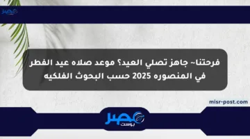 فرحتنا~ جاهز تصلي العيد؟ موعد صلاة عيد الفطر في المنصورة 2025 حسب البحوث الفلكية